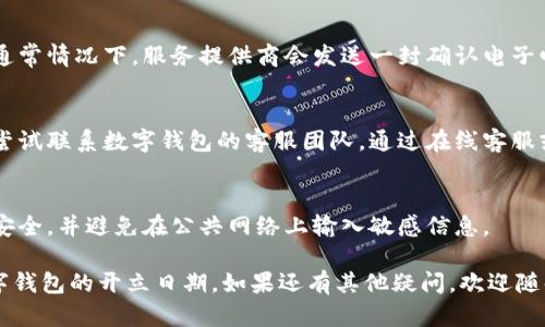 要查询数字钱包的开立日期，您可以按照以下步骤进行：

### 1. 登录数字钱包账户
- 首先，您需要访问您所使用的数字钱包的官方网站或打开其移动应用程序。
- 使用您的用户名和密码登录您的账户。

### 2. 查找账户设置或个人信息
- 登录后，通常可以在账户界面找到“账户设置”、“个人资料”或“账户信息”等选项。
- 点击这些选项，您可能会找到与账户创建日期相关的信息。

### 3. 查看交易记录
- 一些数字钱包会在交易记录或者历史记录中显示账户的创建日期。查找这个部分，通常会有一个时间戳记录了您第一次使用钱包的时间。

### 4. 查阅电子邮件
- 查看您在注册数字钱包时使用的电子邮件。通常情况下，服务提供商会发送一封确认电子邮件，其中包含您开户的日期。

### 5. 联系客服
- 如果上述方法都无法找到开立日期，您可以尝试联系数字钱包的客服团队。通过在线客服或拨打客服电话，询问您账户的具体开立日期。

### 6. 安全提示
- 在查询账户信息时，务必确保您的网络连接安全，并避免在公共网络上输入敏感信息。

通过这些步骤，您应该能够轻松查询到您的数字钱包的开立日期。如果还有其他疑问，欢迎随时询问！