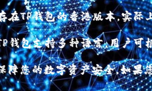 TP钱包（TokenPocket）是一款支持多种区块链的数字钱包，提供了非常便捷的加密货币管理功能。至于是否存在TP钱包的香港版本，实际上，TP钱包本身是一个全球通用的产品，并没有特定的地域版本。用户可以根据自己的需要下载并使用TP钱包。

如果您在香港地区使用TP钱包，您依然可以享受到钱包的所有功能，包括资产管理、交易、DApp浏览等。而且，TP钱包支持多种语言，用户可根据自身需求选择相应的语言界面。

需要注意的是，使用任何数字钱包时，请确保下载正式渠道的应用程序，并妥善保管好您的私钥及助记词，以保障您的数字资产安全。如果您在使用TP钱包过程中遇到任何问题，建议查阅官方帮助文档或联系官方客服进行咨询。