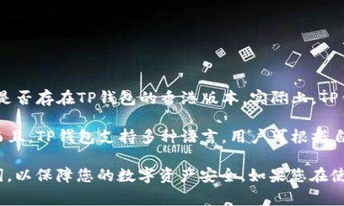 TP钱包（TokenPocket）是一款支持多种区块链的数字钱包，提供了非常便捷的加密货币管理功能。至于是否存在TP钱包的香港版本，实际上，TP钱包本身是一个全球通用的产品，并没有特定的地域版本。用户可以根据自己的需要下载并使用TP钱包。

如果您在香港地区使用TP钱包，您依然可以享受到钱包的所有功能，包括资产管理、交易、DApp浏览等。而且，TP钱包支持多种语言，用户可根据自身需求选择相应的语言界面。

需要注意的是，使用任何数字钱包时，请确保下载正式渠道的应用程序，并妥善保管好您的私钥及助记词，以保障您的数字资产安全。如果您在使用TP钱包过程中遇到任何问题，建议查阅官方帮助文档或联系官方客服进行咨询。