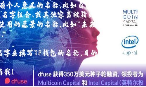 在创建或设置TP钱包时，钱包名称的填写可以根据个人喜好和安全性进行设计。以下是选择钱包名称时的一些建议：

1. **个人化**：可以使用易于记忆且富有个人意义的名称，比如自己的名字、昵称或喜欢的事物。
2. **非公开信息**：避免使用包含生日、名字组合、或其他容易被猜到的个人信息的名称，以提高安全性。
3. **前景预期**：选择一个能代表未来使用的愿景的名称，比如“未来财富”、“梦想钱包”等。
4. ****：名称不要过长，便于记忆和输入。

最终，你可以选取一个符合上述建议的名字来填写TP钱包的名称。目的是要让你在未来使用时能方便快捷地识别自己的钱包。

如果你有更具体的需求或者场景，请告诉我！